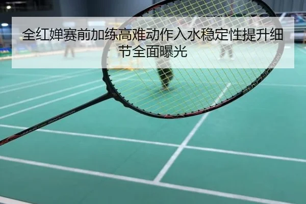 全红婵赛前加练高难动作入水稳定性提升细节全面曝光