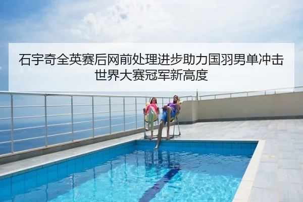 石宇奇全英赛后网前处理进步助力国羽男单冲击世界大赛冠军新高度