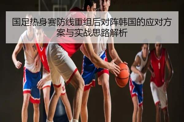 国足热身赛防线重组后对阵韩国的应对方案与实战思路解析